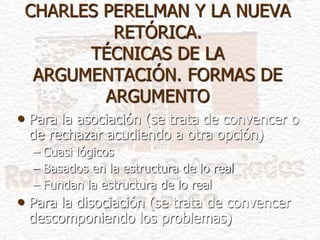 CHARLES PERELMAN Y LA NUEVA
RETÓRICA.
TÉCNICAS DE LA
ARGUMENTACIÓN. FORMAS DE
ARGUMENTO
• Para la asociación (se trata de convencer o
de rechazar acudiendo a otra opción)
– Cuasi lógicos
– Basados en la estructura de lo real
– Fundan la estructura de lo real
• Para la disociación (se trata de convencer
descomponiendo los problemas)
 