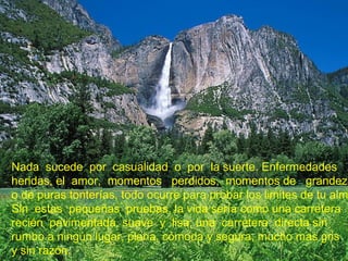 Nada sucede por casualidad o por la suerte. Enfermedades
heridas, el amor, momentos perdidos, momentos de grandeza
o de puras tonterías, todo ocurre para probar los limites de tu alm
Sin estas pequeñas pruebas, la vida sería como una carretera
recién pavimentada, suave y lisa; una carretera directa sin
rumbo a ningún lugar, plana, cómoda y segura, mucho mas gris
y sin razón.
 