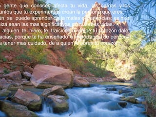 a gente que conoces afecta tu vida, las caídas y los
 unfos que tu experimentas crean la persona que eres.
ún se puede aprender de la malas experiencias; es más
uizá sean las mas significativas en nuestras vidas.
  alguien te hiere, te traiciona o rompe tu corazón dale
 acias, porque te ha enseñado la importancia de perdonar,
a tener mas cuidado, de a quién le abres tu corazón.
 