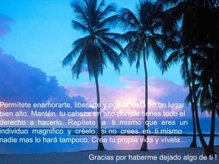 Permítete enamorarte, liberarte y pon tu vista en un lugar
bien alto. Mantén tu cabeza en alto porque tienes todo el
derecho a hacerlo. Repítete a ti mismo que eres un
individuo magnifico y créelo, si no crees en ti mismo
nadie mas lo hará tampoco. Crea tu propia vida y vívela…

                           Gracias por haberme dejado algo de ti !
 