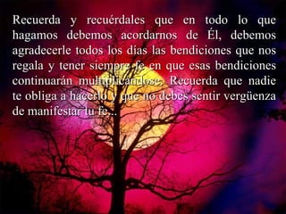 Recuerda y recuérdales que en todo lo que hagamos debemos acordarnos de Él, debemos agradecerle todos los días las bendiciones que nos regala y tener siempre fe en que esas bendiciones continuarán multiplicándose. Recuerda que nadie te obliga a hacerlo y que no debes sentir vergüenza de manifestar tu fe... 