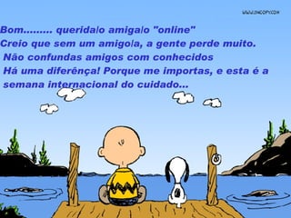Bom .........  querida /o  amiga /o  "online"  Creio que sem um amigo /a,  a gente perde muito.   Não confundas amigos com conhecidos   Há uma diferênça! Porque me importas, e esta é a semana internacional do cuidado...  