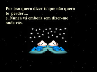 Por isso quero dizer-te que não quero te  perder.... e..Nunca vá embora sem dizer-me onde vás. 