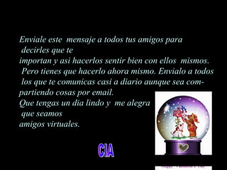 Enviale este mensaje a todos tus amigos para
decirles que te
importan y asi hacerlos sentir bien con ellos mismos.
Pero tienes que hacerlo ahora mismo. Envialo a todos
los que te comunicas casi a diario aunque sea com-
partiendo cosas por email.
Que tengas un dia lindo y me alegra
que seamos
amigos virtuales.
 