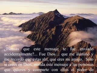 ¿Piensas que este mensaje te fue enviado
accidentalmente?... Fue Dios… que me iluminó y
me recordó que estas ahí, que eres mi amigo. Sólo
si crees en Dios, manda este mensaje a las personas
que quieres y comparte con ellos el poder de

 