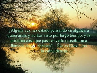 ¿Alguna vez has estado pensando en alguien a
quien amas y no has visto por largo tiempo, y la
próxima cosa que pasa es verlo o recibir una
llamada de esa persona?... Ése es Dios… no
existe la coincidencia.

 