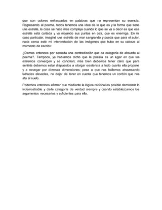 que son colores enfrascados en palabras que no representan su esencia.
Regresando al poema, todos tenemos una idea de lo que es y la forma que tiene
una estrella, la cosa se hace más compleja cuando lo que se va a decir es que esa
estrella está cortada y va mojando sus puntas en otra, que es enemiga. En mi
caso particular, imaginé una estrella de mar sangrando y pueda que para el autor,
nada cerca esté mi interpretación de las imágenes que hubo en su cabeza al
momento de escribir.
¿Damos entonces por sentada una contradicción que da categoría de absurdo al
poema?. Tampoco, ya habíamos dicho que la poesía es un lugar en que los
extremos convergen y se concilian; más bien debemos tener claro que para
sentirla debemos estar dispuestos a otorgar existencia a todo cuanto ella propone
y a navegar por diversas dimensiones; pese a que nos hallemos atravesando
latitudes elevadas, no dejar de tener en cuenta que tenemos un cordón que nos
ata al suelo.
Podemos entonces afirmar que mediante la lógica racional es posible demostrar lo
indemostrable y darle categoría de verdad siempre y cuando establezcamos los
argumentos necesarios y suficientes para ello.
 