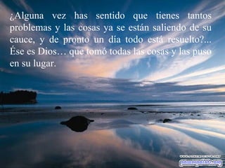 ¿Alguna vez has sentido que tienes tantos problemas y las cosas ya se están saliendo de su cauce, y de pronto un día todo está resuelto?... Ése es Dios… que tomó todas las cosas y las puso en su lugar. 