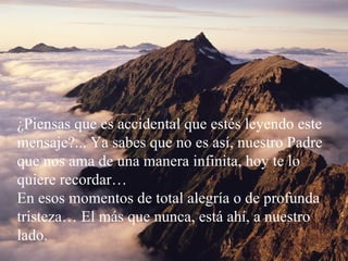 ¿Piensas que es accidental que estés leyendo este mensaje?... Ya sabes que no es así, nuestro Padre que nos ama de una manera infinita, hoy te lo quiere recordar… En esos momentos de total alegría o de profunda tristeza… El más que nunca, está ahí, a nuestro lado.  