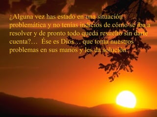 ¿Alguna vez has estado en una situación problemática y no tenías indicios de cómo se iba a resolver y de pronto todo queda resuelto sin darte cuenta?…  Ése es Dios… que toma nuestros problemas en sus manos y les da solución. 