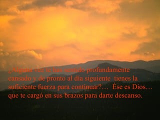 ¿Alguna vez te has sentido profundamente cansado y de pronto al día siguiente  tienes la suficiente fuerza para continuar?…  Ése es Dios… que te cargó en sus brazos para darte descanso. 