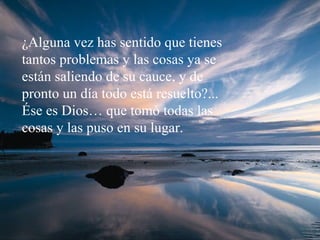 ¿Alguna vez has sentido que tienes tantos problemas y las cosas ya se están saliendo de su cauce, y de pronto un día todo está resuelto?... Ése es Dios… que tomó todas las cosas y las puso en su lugar. 