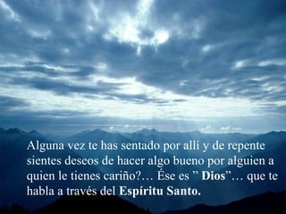 Alguna vez te has sentado por allí y de repente sientes deseos de hacer algo bueno por alguien a quien le tienes cariño?… Ése es ”  Dios ”… que te habla a través del  Espíritu Santo. 