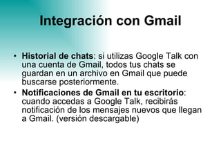 Integración con Gmail Historial de chats : si utilizas Google Talk con una cuenta de Gmail, todos tus chats se guardan en un archivo en Gmail que puede buscarse posteriormente. Notificaciones de Gmail en tu escritorio : cuando accedas a Google Talk, recibirás notificación de los mensajes nuevos que llegan a Gmail. (versión descargable) 