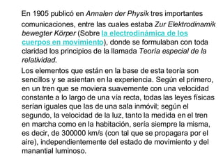 En 1905 publicó en  Annalen der Physik  tres importantes comunicaciones, entre las cuales estaba  Zur Elektrodinamik bewegter Körper  (Sobre  la electrodinámica de los cuerpos en movimiento ), donde se formulaban con toda claridad los principios de la llamada  Teoría especial de la relatividad . Los elementos que están en la base de esta teoría son sencillos y se asientan en la experiencia. Según el primero, en un tren que se moviera suavemente con una velocidad constante a lo largo de una vía recta, todas las leyes físicas serían iguales que las de una sala inmóvil; según el segundo, la velocidad de la luz, tanto la medida en el tren en marcha como en la habitación, sería siempre la misma, es decir, de 300000 km/s (con tal que se propagara por el aire), independientemente del estado de movimiento y del manantial luminoso.  