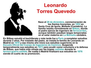 Leonardo  Torres Quevedo Nace el  28 de diciembre , conmemoración de  los Santos Inocentes, en  1852  en Santa Cruz de Iguña, Molledo (Cantabria). La familia residía normalmente en  Bilbao , donde el padre ejercía de ingeniero de  ferrocarriles , aunque también pasaban largas temporadas en el solar materno en  La Montaña  cántabra.  En Bilbao estudió el bachillerato y más tarde fue a  París  a completar estudios durante 2 años. Por traslado del padre, se instala la familia de Leonardo en Madrid en  1870  y ese mismo año inicia sus estudios superiores en la  Escuela Oficial del Cuerpo de Ingenieros de Caminos . Suspende temporalmente sus estudios en  1873  para acudir como voluntario a la defensa de Bilbao, que había sido sitiada por las tropas  carlistas  durante la  tercera guerra carlista . De vuelta a Madrid finalizará sus estudios en  1876  siendo el cuarto de su promoción. 