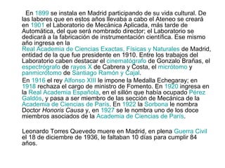 En  1899  se instala en Madrid participando de su vida cultural. De las labores que en estos años llevaba a cabo el Ateneo se creará en  1901  el Laboratorio de Mecánica Aplicada, más tarde de Automática, del que será nombrado director; el Laboratorio se dedicará a la fabricación de instrumentación científica. Ese mismo año ingresa en la  Real Academia de Ciencias Exactas, Físicas y Naturales  de Madrid, entidad de la que fue presidente en 1910. Entre los trabajos del Laboratorio caben destacar el  cinematógrafo  de Gonzalo Brañas, el  espectrógrafo  de  rayos X  de Cabrera y Costa, el  micrótomo  y  panmicrótomo  de  Santiago Ramón y  Cajal . En  1916  el rey  Alfonso XIII  le impone la Medalla Echegaray; en  1918  rechaza el cargo de ministro de Fomento. En  1920  ingresa en la  Real Academia Española , en el sillón que había ocupado  Pérez  Galdós , y pasa a ser miembro de las sección de Mecánica de la  Academia de Ciencias de París . En  1922  la  Sorbona  le nombra Doctor  Honoris Causa  y, en  1927  se le nombra uno de los doce miembros asociados de la  Academia de Ciencias de París . Leonardo Torres Quevedo muere en Madrid, en plena  Guerra Civil  el 18 de diciembre de 1936, le faltaban 10 días para cumplir 84 años. 