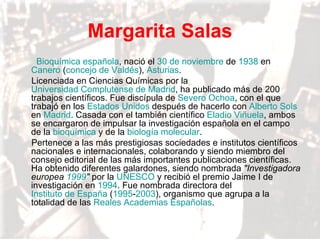 Margarita Salas Bioquímica   española , nació el  30 de noviembre  de  1938  en  Canero  ( concejo de Valdés ),  Asturias . Licenciada en Ciencias Químicas por la  Universidad Complutense de Madrid , ha publicado más de 200 trabajos científicos. Fue discípula de  Severo Ochoa , con el que trabajó en los  Estados Unidos  después de hacerlo con  Alberto  Sols  en  Madrid . Casada con el también científico  Eladio Viñuela , ambos se encargaron de impulsar la investigación española en el campo de la  bioquímica  y de la  biología molecular . Pertenece a las más prestigiosas sociedades e institutos científicos nacionales e internacionales, colaborando y siendo miembro del consejo editorial de las más importantes publicaciones científicas. Ha obtenido diferentes galardones, siendo nombrada  "Investigadora europea  1999 "  por la  UNESCO  y recibió el premio Jaime I de investigación en  1994 . Fue nombrada directora del  Instituto de España  ( 1995 - 2003 ), organismo que agrupa a la totalidad de las  Reales Academias Españolas . 