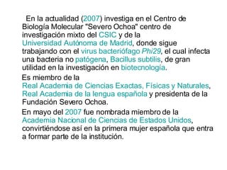 En la actualidad ( 2007 ) investiga en el Centro de Biología Molecular "Severo Ochoa" centro de investigación mixto del  CSIC  y de la  Universidad Autónoma de Madrid , donde sigue trabajando con el  virus   bacteriófago   Phi29 , el cual infecta una bacteria no  patógena ,  Bacillus   subtilis , de gran utilidad en la investigación en  biotecnología . Es miembro de la  Real Academia de Ciencias Exactas, Físicas y Naturales ,  Real Academia de la lengua española  y presidenta de la Fundación Severo Ochoa. En mayo del  2007  fue nombrada miembro de la  Academia Nacional de Ciencias de Estados Unidos , convirtiéndose así en la primera mujer española que entra a formar parte de la institución. 