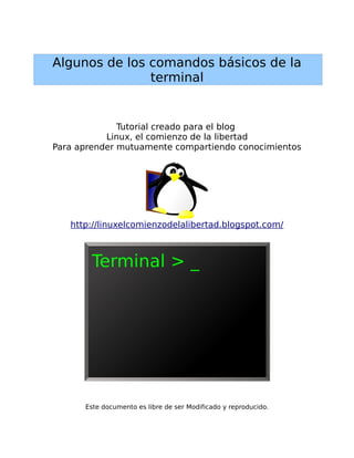 Algunos de los comandos básicos de la
               terminal


              Tutorial creado para el blog
           Linux, el comienzo de la libertad
Para aprender mutuamente compartiendo conocimientos




   http://linuxelcomienzodelalibertad.blogspot.com/




      Este documento es libre de ser Modificado y reproducido.
 