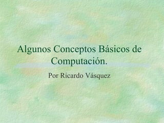 Algunos Conceptos Básicos de Computación. Por Ricardo Vásquez 