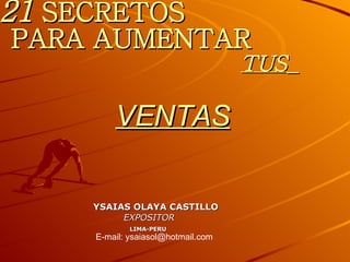 21  SECRETOS   PARA AUMENTAR   TUS   VENTAS YSAIAS OLAYA CASTILLO EXPOSITOR LIMA-PERU E-mail: ysaiasol@hotmail.com 