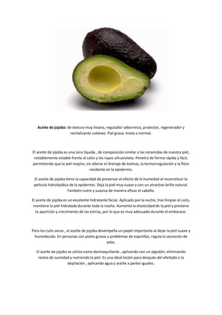 Aceite de jojoba: de textura muy liviana, regulador seborreico, protector, regenerador y
                      revitalizante cutáneo. Piel grasa, mixta o normal.



El aceite de jojoba es una cera líquida , de composición similar a las ceramidas de nuestra piel,
 notablemente estable frente al calor y los rayos ultravioleta. Penetra de forma rápida y fácil,
permitiendo que la piel respire, sin alterar el drenaje de toxinas, la termorregulación y la flora
                                    residente en la epidermis.

 El aceite de jojoba tiene la capacidad de preservar el efecto de la humedad al reconstituir la
 película hidrolipídica de la epidermis. Deja la piel muy suave y con un atractivo brillo natural.
                      También nutre y suaviza de manera eficaz el cabello.

El aceite de jojoba es un excelente hidratante facial. Aplicado por la noche, tras limpiar el cutis,
 mantiene la piel hidratada durante toda la noche. Aumenta la elasticidad de la piel y previene
   la aparición y crecimiento de las estrías, por lo que es muy adecuado durante el embarazo.



Para los cutis secos , el aceite de jojoba desempeña un papel importante al dejar la piel suave y
 humedecida. En personas con pieles grasas y problemas de espinillas, regula la secreción de
                                               sebo.

  El aceite de jojoba se utiliza como desmaquillante , aplicando con un algodón, eliminando
   restos de suciedad y nutriendo la piel. Es una ideal loción para después del afeitado o la
                      depilación , aplicando agua y aceite a partes iguales.
 