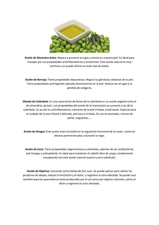 Aceite de Almendra dulce: Repara y previene arrugas y estrías en nuestra piel. Es ideal para
   masajes por sus propiedades antiinflamatorias y emolientes. Este aceite natural es muy
                     nutritivo y se puede utilizar en todo tipo de pieles.



  Aceite de Borraja: Tiene propiedades depurativas. Regula las glándulas sebáceas de la piel.
   Tiene propiedades astringentes aplicado directamente en la piel. Reduce las arrugas y la
                                    pérdida de colágeno.



Oleado de Caléndula: Es una maceración de flores de la caléndula en un aceite vegetal como el
   de almendras, girasol Las propiedades del aceite de la maceración se sumarán a las de la
caléndula. Su acción es antiinflamatoria, calmante de la piel irritada, cicatrizante. Especial para
   el cuidado de la piel infantil y delicada, piel seca e irritada. Se usa en pomadas, cremas de
                                         pañal, ungüentos ..



Aceite de Onagra: Este aceite está vinculado en la regulación hormonal de la mujer, como los
                         efectos premenstruales o durante la regla.



  Aceite de Coco: Tiene propiedades regenerativas y calmantes, además de ser antibacterial,
  anti-hongos y antioxidante. Es ideal para mantener el cabello libre de caspa, simplemente
                masajeando con este aceite natural nuestro cuero cabelludo.



   Aceite de Hipérico: Conocida como hierba de San Juan. Se puede aplicar para calmar las
picaduras de abejas, reduce la hinchazón y el dolor, y regenera la zona afectada. Se puede usar
también para las quemaduras tanto producidas por el sol como por objetos calientes, calma el
                              dolor y regenera la zona afectada.
 