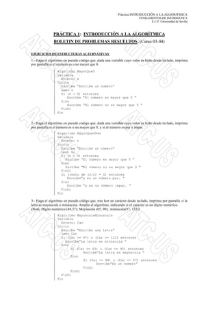 Práctica INTRODUCCIÓN A LA ALGORITMICA
                                                                          FUNDAMENTOS DE INFORMÁTICA
                                                                                E.U.P. Universidad de Sevilla



               PRÁCTICA 1: INTRODUCCIÓN A LA ALGORÍTMICA
               BOLETIN DE PROBLEMAS RESUELTOS. (Curso 03-04)

EJERCICIOS DE ESTRUCTURAS ALTERNATIVAS :

1.- Haga el algoritmo en pseudo código que, dada una variable cuyo valor es leído desde teclado, imprima
por pantalla si el nú mero es o no mayor que 0.
                 Algoritmo MayorQue0
                 Variable
                   Entero: n
                 Inicio
                   Escribe “Escribe un numero”
                   Leer n
                   Si (n > 0) entonces
                      Escribe “El número es mayor que 0 “
                   Sino
                      Escribe “El número no es mayor que 0 “
                   FinSi
                 Fin


2.- Haga el algoritmo en pseudo código que, dada una variable cuyo valor es leído desde teclado, imprima
por pantalla si el número es o no mayor que 0, y si el número es par o impar.
                 Algoritmo MayorQue0Par
                 Variable
                   Entero: n
                 Inicio
                   Escribe “Escribe un número”
                   Leer n;
                   Si (n > 0) entonces
                     Escribe “El número es mayor que 0 “
                   Sino
                     Escribe “El número no es mayor que 0 “
                   FinSi
                   Si (resto de (n/2) = 0) entonces
                      Escribe“y es un número par. “
                   Sino
                      Escribe “y es un número impar. “
                   FinSi
                 Fin

3.- Haga el algoritmo en pseudo código que, tras leer un carácter desde teclado, imprima por pantalla si la
letra es mayúscula o minúscula. Amplíe el algoritmo, indicando si el carácter es un dígito numérico.
(Nota: Dígito numérico (48,57); Mayúscula (65, 90); minúscula(97, 122))
                 Algoritmo MayusculaMinuscula
                 Variable
                   Entero: Car
                 Inicio
                   Escribe “Escribe una letra”
                   Leer Car
                   Si (Car >= 97) o (Car <= 122) entonces
                     Escribe“La letra es minúscula “
                   Sino
                        Si (Car >= 65) o (Car <= 90) entonces
                               Escribe“La letra es mayúscula “
                        Sino
                               Si (Car >= 48) o (Car <= 57) entonces
                                      Escribe“Es un número“
                               FinSi
                        FinSi
                   FinSi
                 Fin
 