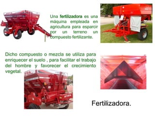 Una fertilizadora es una
máquina empleada en
agricultura para esparcir
por un terreno un
compuesto fertilizante.
Dicho compuesto o mezcla se utiliza para
enriquecer el suelo , para facilitar el trabajo
del hombre y favorecer el crecimiento
vegetal.
Fertilizadora.
 