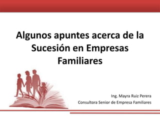 Algunos apuntes acerca de la
Sucesión en Empresas
Familiares
Ing. Mayra Ruiz Perera
Consultora Senior de Empresa Familiares
 