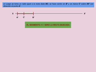 c) Luego se toma un radio igual a la recta dada BC, se hace centro en B' y se marca C' sobre XX' con
dirección al punto A'.
X X'
A' C' B'
EL SEGMENTO A'C' SERÁ LA RECTA BUSCADA