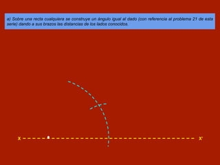 a) Sobre una recta cualquiera se construye un ángulo igual al dado (con referencia al problema 21 de esta
serie) dando a sus brazos las distancias de los lados conocidos.
X X’
 