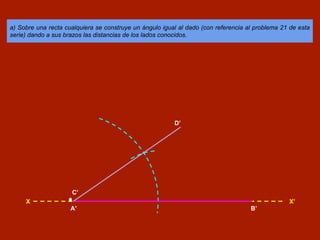 a) Sobre una recta cualquiera se construye un ángulo igual al dado (con referencia al problema 21 de esta
serie) dando a sus brazos las distancias de los lados conocidos.
X X’
A’ B’
C’
D’
 