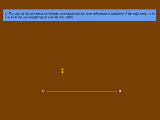 b) Por uno de los extremos se levanta una perpendicular (con referencia al problema 9 de esta serie), a la
que se le da una longitud igual a la del otro cateto.
C D
P
 