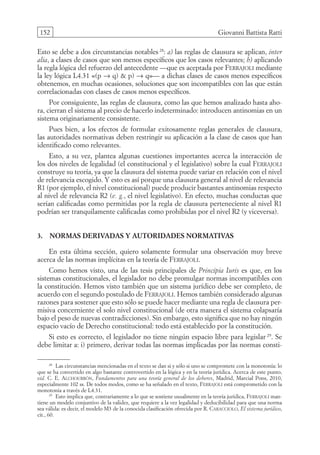 152 Giovanni Battista Ratti
Esto se debe a dos circunstancias notables 28
: a) las reglas de clausura se aplican, inter
alia, a clases de casos que son menos específicos que los casos relevantes; b) aplicando
la regla lógica del refuerzo del antecedente —que es aceptada por Ferrajoli mediante
la ley lógica L4.31 «(p → q)  p) → q»— a dichas clases de casos menos específicos
obtenemos, en muchas ocasiones, soluciones que son incompatibles con las que están
correlacionadas con clases de casos menos específicos.
Por consiguiente, las reglas de clausura, como las que hemos analizado hasta aho-
ra, cierran el sistema al precio de hacerlo indeterminado: introducen antinomias en un
sistema originariamente consistente.
Pues bien, a los efectos de formular exitosamente reglas generales de clausura,
las autoridades normativas deben restringir su aplicación a la clase de casos que han
identificado como relevantes.
Esto, a su vez, plantea algunas cuestiones importantes acerca la interacción de
los dos niveles de legalidad (el constitucional y el legislativo) sobre la cual Ferrajoli
construye su teoría, ya que la clausura del sistema puede variar en relación con el nivel
de relevancia escogido. Y esto es así porque una clausura general al nivel de relevancia
R1 (por ejemplo, el nivel constitucional) puede producir bastantes antinomias respecto
al nivel de relevancia R2 (e. g., el nivel legislativo). En efecto, muchas conductas que
serían calificadas como permitidas por la regla de clausura perteneciente al nivel R1
podrían ser tranquilamente calificadas como prohibidas por el nivel R2 (y viceversa).
3. Normas derivadas y autoridades normativas
En esta última sección, quiero solamente formular una observación muy breve
acerca de las normas implícitas en la teoría de Ferrajoli.
Como hemos visto, una de las tesis principales de Principia Iuris es que, en los
sistemas constitucionales, el legislador no debe promulgar normas incompatibles con
la constitución. Hemos visto también que un sistema jurídico debe ser completo, de
acuerdo con el segundo postulado de Ferrajoli. Hemos también considerado algunas
razones para sostener que esto sólo se puede hacer mediante una regla de clausura per-
misiva concerniente el solo nivel constitucional (de otra manera el sistema colapsaría
bajo el peso de nuevas contradicciones). Sin embargo, esto significa que no hay ningún
espacio vacío de Derecho constitucional: todo está establecido por la constitución.
Si esto es correcto, el legislador no tiene ningún espacio libre para legislar 29
. Se
debe limitar a: i) primero, derivar todas las normas implicadas por las normas consti-
28
Las circunstancias mencionadas en el texto se dan si y sólo si uno se compromete con la monotonía: lo
que se ha convertido en algo bastante controvertido en la lógica y en la teoría jurídica. Acerca de este punto,
vid. C. E. Alchourrón, Fundamentos para una teoría general de los deberes, Madrid, Marcial Pons, 2010,
especialmente 102 ss. De todos modos, como se ha señalado en el texto, Ferrajoli está comprometido con la
monotonía a través de L4.31.
29
Esto implica que, contrariamente a lo que se sostiene usualmente en la teoría jurídica, Ferrajoli man-
tiene un modelo conjuntivo de la validez, que requiere a la vez legalidad y deducibilidad para que una norma
sea válida: es decir, el modelo M3 de la conocida clasificación ofrecida por R. Caracciolo, El sistema jurídico,
cit., 60.
08-BATTISTA.indd 152 15/7/11 17:16:45
 
