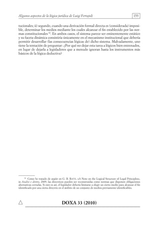 Algunos aspectos de la lógica jurídica de Luigi Ferrajoli 153
tucionales; ii) segundo, cuando una derivación formal directa es (considerada) imposi-
ble, determinar los medios mediante los cuales alcanzar el fin establecido por las nor-
mas constitucionales 30
. En ambos casos, el sistema parece ser eminentemente estático
y su faceta dinámica consistiría únicamente en el mecanismo institucional que debería
permitir desarrollar (las consecuencias lógicas de) dicho sistema. Malvadamente, uno
tiene la tentación de preguntar: ¿Por qué no dejar esta tarea a lógicos bien entrenados,
en lugar de dejarla a legisladores que a menudo ignoran hasta los instrumentos más
básicos de la lógica deductiva?
30
Como he tratado de argüir en G. B. Ratti, «A Note on the Logical Structure of Legal Principles»,
in Analisi e diritto, 2009, las directrices pueden ser reconstruidas como normas que disponen obligaciones
alternativas cerradas. Si esto es así, el legislador debería limitarse a elegir un cierto medio para alcanzar el fin
identificado por una cierta directriz en el ámbito de un conjunto de medios previamente identificables.
	DOXA 33 (2010)
08-BATTISTA.indd 153 15/7/11 17:16:45
 