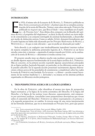 144 Giovanni Battista Ratti
introducción
E
n 1970, el mismo año de la muerte de B. Russell, L. Ferrajoli publicaba su
libro Teoria assiomatizzata del diritto1
, el primer paso de su completa axioma-
tización de la teoría del Derecho. Treinta y siete años más tarde, Ferrajoli ha
publicado su magnum opus, que lleva el título —muy russelliano en el espíri-
tu— de Principia Iuris 2
. Esta última obra comparte con la filosofía del «pri-
mer» Russell el propósito del «logicismo»3
: es decir, la idea de reducir un cierto ámbi-
to de conocimiento a un conjunto restringido de axiomas fundamentales, a desarrollar
por medio de deducción estricta. Como es sabido, Gödel demostró formalmente que
el sueño logicista no había sido alcanzado por los Principia Mathematica de Russell y
Whitehead, y —lo que es más relevante— que no podía ser alcanzado por nadie4
.
Sería absurdo (y en cualquier caso intolerablemente inmodesto) intentar evaluar
de manera completa la ambiciosa pretensión logicista de L. Ferrajoli en un breve
estudio como éste; o intentar —siguiendo el camino trazado por Gödel en la confuta-
ción de la teoría de Russell— determinar si resulta exitosa o no.
El presente estudio tiene un objetivo mucho más modesto: presentar y examinar
en detalle algunos aspectos fundamentales de la teoría lógico-jurídica de L. Ferrajoli.
Más en concreto, en la primera sección expondré algunas características principales
de su lógica jurídica, haciendo hincapié, en particular, en los diferentes estatus que se
le pueden adscribir. En la segunda sección presentaré sucintamente algunas observa-
ciones críticas acerca de los postulados de consistencia y completitud, sobre los cuales
la teoría de Ferrajoli está fundada. En la tercera —y última— sección trataré breve-
mente de las normas implícitas (i. e. derivadas) y su estatus en los sistemas jurídicos
organizados en diferentes niveles jerárquicos.
1. Tres perspectivas acerca de la lógica jurídica
En la obra de Ferrajoli, cabe identificar al menos tres tipos de perspectiva
lógico-normativa: a) la lógica de la teoría axiomática del Derecho; b) la lógica del
Derecho, y la lógica de los juristas (cuyo discurso, supuestamente, está compues-
to por aserciones jurídicas, concebidas como proposiciones descriptivas que versan
sobre el contenido del Derecho). Ferrajoli se refiere expresamente a la primera y
a la segunda perspectivas; en cambio, la tercera surge de una cierta interpretación
de las fórmulas deónticas, que no es mencionada en Principia Iuris, pero que parece
1
Ibid., Teoria assiomatizzata del diritto. Parte generale, Milano, Giuffrè, 1970.
2
Ibid., Principia Iuris. Teoria del diritto e della democrazia, Bari-Roma, Laterza, 2007. Las referencias a
estas obras aparecerán entre paréntesis en el texto, mientras que en las notas a pie de página serán precedidas
por la abreviación «PI».
3
Vid. B. Russell, Introduction to Mathematical Philosophy, London, George Allen  Unwin, 1919,
cap. 18. Vid. también W. V. O. Quine, «New Foundations for Mathematical Logic», en American Mathemati-
cal Quarterly, 1937.
4
Cfr. P. Odifreddi, Introduzione a B. Russell, Introduzione alla filosofia matematica, Milano, Longanesi,
2007, 7-8.
08-BATTISTA.indd 144 15/7/11 17:16:44
 