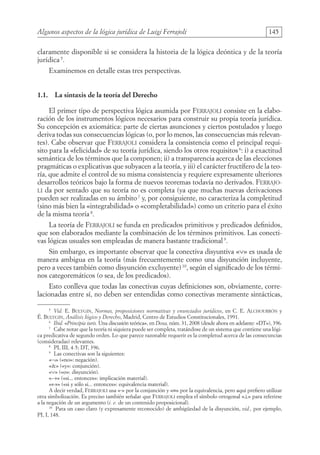 Algunos aspectos de la lógica jurídica de Luigi Ferrajoli 145
claramente disponible si se considera la historia de la lógica deóntica y de la teoría
jurídica 5
.
Examinemos en detalle estas tres perspectivas.
1.1. La sintaxis de la teoría del Derecho
El primer tipo de perspectiva lógica asumida por Ferrajoli consiste en la elabo-
ración de los instrumentos lógicos necesarios para construir su propia teoría jurídica.
Su concepción es axiomática: parte de ciertas asunciones y ciertos postulados y luego
deriva todas sus consecuencias lógicas (o, por lo menos, las consecuencias más relevan-
tes). Cabe observar que Ferrajoli considera la consistencia como el principal requi-
sito para la «felicidad» de su teoría jurídica, siendo los otros requisitos6
: i) a exactitud
semántica de los términos que la componen; ii) a transparencia acerca de las elecciones
pragmáticas o explicativas que subyacen a la teoría, y iii) el carácter fructífero de la teo-
ría, que admite el control de su misma consistencia y requiere expresamente ulteriores
desarrollos teóricos bajo la forma de nuevos teoremas todavía no derivados. Ferrajo-
li da por sentado que su teoría no es completa (ya que muchas nuevas derivaciones
pueden ser realizadas en su ámbito7
y, por consiguiente, no caracteriza la completitud
(sino más bien la «integrabilidad» o «completabilidad») como un criterio para el éxito
de la misma teoría 8
.
La teoría de Ferrajoli se funda en predicados primitivos y predicados definidos,
que son elaborados mediante la combinación de los términos primitivos. Las conecti-
vas lógicas usuales son empleadas de manera bastante tradicional9
.
Sin embargo, es importante observar que la conectiva disyuntiva «∨» es usada de
manera ambigua en la teoría (más frecuentemente como una disyunción incluyente,
pero a veces también como disyunción excluyente)10
, según el significado de los térmi-
nos categoremáticos (o sea, de los predicados).
Esto conlleva que todas las conectivas cuyas definiciones son, obviamente, corre-
lacionadas entre sí, no deben ser entendidas como conectivas meramente sintácticas,
5
Vid. E. Bulygin, Normas, proposiciones normativas y enunciados jurídicos, en C. E. Alchourrón y
É. Bulygin, Análisis lógico y Derecho, Madrid, Centro de Estudios Constitucionales, 1991.
6
Ibid. «Principia iuris. Una discusión teórica», en Doxa, núm. 31, 2008 (desde ahora en adelante: «DT»), 396.
7
Cabe notar que la teoría ni siquiera puede ser completa, tratándose de un sistema que contiene una lógi-
ca predicativa de segundo orden. Lo que parece razonable requerir es la completud acerca de las consecuncias
(consideradas) relevantes.
8
PI, III, 4-5; DT, 396.
9
Las conectivas son la siguientes:
«¬» («no»: negación).
«» («y»: conjunción).
«∨» («o»: disyunción).
«→» («si... entonces»: implicación material).
«↔» («si y sólo si... entonces»: equivalencia material).
A decir verdad, Ferrajoli usa «·» por la conjunción y «≡» por la equivalencia, pero aquí prefiero utilizar
otra simbolización. Es preciso también señalar que Ferrajoli emplea el símbolo ortogonal «⊥» para referirse
a la negación de un argumento (i. e. de un contenido proposicional).
10
Para un caso claro (y expresamente reconocido) de ambigüedad de la disyunción, vid., por ejemplo,
PI, I, 148.
08-BATTISTA.indd 145 15/7/11 17:16:44
 