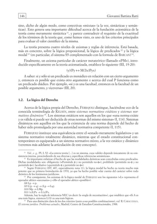 146 Giovanni Battista Ratti
sino, dicho de algún modo, como conectivas «mixtas» (a la vez, sintácticas y semán-
ticas). Esto genera una importante dificultad acerca de la fundación axiomática de la
teoría como meramente sintáctica 11
, y parece contradecir el requisito de la exactitud
de los términos de la teoría que, como hemos visto, es uno de los criterios principales
para evaluar el valor científico de la misma.
La teoría presenta cuatro niveles de axiomas y reglas de inferencia. Está basada,
más en concreto, sobre la lógica proposicional, la lógica de predicados 12
y la lógica
modal13
(en particular, el sistema S5 complementado con la formula de Barcan)14
.
Finalmente, un axioma particular de carácter metateórico (llamado «PM»), intro-
ducido específicamente en la teoría axiomatizada, establece lo siguiente (III, 19-20):
(y)(Py ↔ M(∃x)Pyx)
A saber: si y sólo si un predicado es monádico en relación con un cierto argumento
y, entonces es posible que exista otro argumento x acerca del cual P funciona como
un predicado diádico. Por ejemplo, «si y es una facultad, entonces es la facultad de un
posible argumento, y viceversa» (III, 20).
1.2. La lógica del Derecho
Acerca de la lógica propia del Derecho, Ferrajoli distingue, haciéndose eco de la
conocida terminología de Kelsen, entre sistemas normativos estáticos y sistemas nor-
mativos dinámicos 15
. Los sistemas estáticos son aquellos en los que «una norma existe
y es válida si puede ser deducida de otras normas del mismo sistema» (I, 114). Sistemas
dinámicos son aquellos en los que la existencia de una norma depende del hecho de
haber sido promulgada por una autoridad normativa competente (I, 115).
Ferrajoli instituye una equivalencia entre el «estado meramente legislativo» y un
sistema normativo totalmente dinámico, mientras que el estado constitucional con-
temporáneo es equiparado a un sistema normativo mixto, a la vez estático y dinámico
(veremos más adelante la articulación de este concepto).
11
Vid., e. g., PI, I, 52: «La entera teoría [...] es un sistema, cuya validez depende únicamente de su con-
sistencia interna, prescindiendo de sus directas y específicas referencias semánticas».
12
Es importante enfatizar el hecho de que las modalidades deónticas sean concebidas como predicados.
Dichas modalidades son: obligatorio («Permitido φ y no permitido no-φ»); prohibido (permitido no-φ y no
permitido φ»); facultativo («permitido φ y permitido no-φ»).
13
Según Ferrajoli (DT, 407, especialmente nota 11), la lógica modal ha hecho su teoría mucho más
potente que su primera formulación de 1970, ya que ha hecho posible «dar cuenta del carácter sobre todo
deóntico de los fenómenos jurídicos».
14
Por consiguiente, los axiomas de la lógica modal de Ferrajoli son los siguientes («L» representa el
operador alético «necesario» y «M» el operador alético «posible»):
A8 Lp → p.
A9 L(p → q) → (Lp → Lq).
A10 Mp → LMp.
A11 (x)LPx → L(x)Px.
Además, hay la regla de inferencia NEC (es decir: la «regla de necesitación»), que establece que «Si A es
una tesis lógica, entonces L(A) es una tesis lógica».
15
Para una distinción clara de los dos criterios (junto a sus posibles combinaciones), vid. R. Caracciolo,
El sistema jurídico. Problemas actuales, Madrid, Centro de Estudios Constitucionales, 1988.
08-BATTISTA.indd 146 15/7/11 17:16:44
 