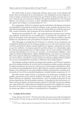 Algunos aspectos de la lógica jurídica de Luigi Ferrajoli 147
De todos modos, lo que es importante subrayar aquí es que, en los sistemas del
primer tipo, los principios de no-contradicción y de completitud son leyes lógicas in-
ternas o incluso constitutivas del sistema (las que Ferrajoli llama principia iuris et in
iure), mientras que son externos en relación a los sistemas dinámicos (I, 172). En estos
últimos, son principia iuris tantum, es decir «modelos normativos impuestos al Dere-
cho vigente por la lógica y la teoría jurídica» (I, 117).
Por consiguiente, Ferrajoli mantiene que las antinomias y las lagunas normativas
son imposibles en los sistemas normativos estáticos, ya que «cuando una norma es (con-
siderada) incompatible con otra, una de estas dos normas debe ser excluida como invá-
lida, o mejor inexistente, bajo la amenaza de la inconsistencia del sistema» (I, 115).
De ahí que los postulados P1 y P2 —que respectivamente expresan (como veremos
más adelante) el principio de no-contradicción y el principio de completitud— ha-
brían de entenderse como descriptivos en relación con los sistemas estáticos, mientras
habrían de considerarse como prescriptivos en relación con los sistemas dinámicos.
Otra dicotomía es introducida por Ferrajoli en relación con la consistencia y la
completitud del Derecho. En los sistemas jurídicos con un solo nivel normativo (típi-
cos de los que Ferrajoli llama «estados legislativos»), lagunas y antinomias no existen,
ya que los conflictos y las lagunas aparentes pueden siempre ser solucionados según
los criterios proporcionados por el mismo sistema. En un cierto sentido, el Derecho
reconoce los principios lex posterior y lex specialis, y el razonamiento analógico, como
reglas de inferencia lógicamente válidas. Manifiestamente, esto parece ser incompati-
ble con las reglas de inferencia establecidas por la teoría de Ferrajoli. Además, parece
que estos criterios, más allá de no poder solucionar todos los posibles defectos sistémi-
cos, no son conceptualmente necesarios (a diferencia de las reglas lógicas).
Sin embargo, podemos entender, de manera más caritativa, que Ferrajoli mantiene
que en los sistemas jurídicos de un solo nivel los intérpretes siempre pueden solucionar
los defectos sistémicos internamente, mientras que en los sistemas articulados en diver-
sos niveles (el caso paradigmático de los cuales serían los «estados constitucionales»), las
lagunas y las antinomias no son solucionables mediante interpretación: necesitan la in-
tervención ab extra de las autoridades legislativas y jurisdiccionales competentes (I, 13).
De todos modos, según Ferrajoli, las lagunas y las antinomias «verdaderas» son
posibles únicamente en los sistemas jurídicos articulados en más de un nivel, ya que
dichos defectos son definidos, respectivamente, como la omitida producción de una
norma requerida por el nivel normativo superior, y la producción de una norma en co-
lisión con lo que dispone el nivel normativo superior (I, 685-686). Es preciso enfatizar
que, según Ferrajoli, ambos defectos sistémicos proceden de la violación de una nor-
ma acerca de la producción de normas jurídicas (que tienen como objeto el contenido
de normas que deben, o no deben, ser producidas por el legislador).
1.3. La lógica de los juristas
Como observa Guastini 16
, Principia Iuris dice muy poco acerca del razonamiento
de los juristas. Es más, lo que es aún más importante para la perspectiva escogida en
16
R. Guastini, «Algunos aspectos de la metateoría de Principia Iuris», en Doxa, núm. 31 (2008): 254-255.
08-BATTISTA.indd 147 15/7/11 17:16:45
 