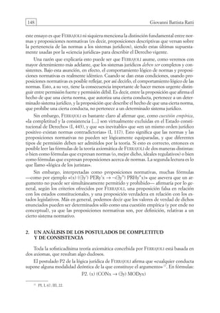 148 Giovanni Battista Ratti
este ensayo es que Ferrajoli ni siquiera menciona la distinción fundamental entre nor-
mas y proposiciones normativas (es decir, proposiciones descriptivas que versan sobre
la pertenencia de las normas a los sistemas jurídicos), siendo estas últimas supuesta-
mente usadas por la «ciencia jurídica» para describir el Derecho vigente.
Una razón que explicaría esto puede ser que Ferrajoli asume, como veremos con
mayor detenimiento más adelante, que los sistemas jurídicos deben ser completos y con-
sistentes. Bajo esta asunción, en efecto, el comportamiento lógico de normas y proposi-
ciones normativas es realmente idéntico. Cuando se dan estas condiciones, usando pro-
posiciones normativas es posible reflejar, por así decirlo, el comportamiento lógico de las
normas. Esto, a su vez, tiene la consecuencia importante de hacer menos urgente distin-
guir entre permisión fuerte y permisión débil. Es decir, entre la proposición que afirma el
hecho de que una cierta norma, que autoriza una cierta conducta, pertenece a un deter-
minado sistema jurídico, y la proposición que describe el hecho de que una cierta norma,
que prohíbe una cierta conducta, no pertenece a un determinado sistema jurídico.
Sin embargo, Ferrajoli es bastante claro al afirmar que, como cuestión empírica,
«la completitud y la consistencia [...] son virtualmente excluidas en el Estado consti-
tucional de Derecho» (I, 443), y que «es inevitable» que «en un mismo orden jurídico
positivo existan normas contradictorias» (I, 117). Esto significa que las normas y las
proposiciones normativas no pueden ser lógicamente equiparadas, y que diferentes
tipos de permisión deben ser admitidos por la teoría. Si esto es correcto, entonces es
posible leer las fórmulas de la teoría axiomática de Ferrajoli de dos maneras distintas:
o bien como fórmulas que expresan normas (o, mejor dicho, ideales regulativos) o bien
como fórmulas que expresan proposiciones acerca de normas. La segunda lectura es lo
que llamo «lógica de los juristas».
Sin embargo, interpretadas como proposiciones normativas, muchas fórmulas
—como por ejemplo «(x) ((∃y’) PERy’x → ¬(∃y’’) PRHy’’x)» que asevera que un ar-
gumento no puede ser simultáneamente permitido y prohibido— afirmaría por lo ge-
neral, según los criterios ofrecidos por Ferrajoli, una proposición falsa en relación
con los estados constitucionales, y una proposición verdadera en relación con los es-
tados legislativos. Más en general, podemos decir que los valores de verdad de dichos
enunciados pueden ser determinados sólo como una cuestión empírica (y por ende no
conceptual), ya que las proposiciones normativas son, por definición, relativas a un
cierto sistema normativo.
2. Un análisis de los postulados de completitud
y de consistencia
Toda la sofisticadísima teoría axiomática concebida por Ferrajoli está basada en
dos axiomas, que resultan algo dudosos.
El postulado P2 de la lógica jurídica de Ferrajoli afirma que «cualquier conducta
supone alguna modalidad deóntica de la que constituye el argumento»17
. En fórmulas:
P2. (x) (CONx → (∃y) MODyx)
17
PI, I, 67; III, 22.
08-BATTISTA.indd 148 15/7/11 17:16:45
 