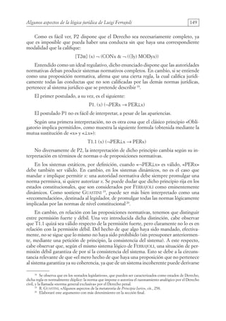 Algunos aspectos de la lógica jurídica de Luigi Ferrajoli 149
Como es fácil ver, P2 dispone que el Derecho sea necesariamente completo, ya
que es imposible que pueda haber una conducta sin que haya una correspondiente
modalidad que la califique:
[T2α] (x) ¬ (CONx  ¬ ((∃y) MODyx))
Entendido como un ideal regulativo, dicho enunciado dispone que las autoridades
normativas deban producir sistemas normativos completos. En cambio, si se entiende
como una proposición normativa, afirma que una cierta regla, la cual califica jurídi-
camente todas las conductas que no son calificadas por las demás normas jurídicas,
pertenece al sistema jurídico que se pretende describir18
.
El primer postulado, a su vez, es el siguiente:
P1. (x) (¬PERx → PER⊥x)
El postulado P1 no es fácil de interpretar, a pesar de las apariencias.
Según una primera interpretación, no es otra cosa que el clásico principio «Obli-
gatorio implica permitido», como muestra la siguiente formula (obtenida mediante la
mutua sustitución de «x» y «⊥x»):
T1.1 (x) (¬PER⊥x → PERx)
No diversamente de P2, la interpretación de dicho principio cambia según su in-
terpretación en términos de normas o de proposiciones normativas.
En los sistemas estáticos, por definición, cuando «¬PER⊥x» es válido, «PERx»
debe también ser válido. En cambio, en los sistemas dinámicos, no es el caso que
mandar x implique permitir x: una autoridad normativa debe siempre promulgar una
norma permisiva, si quiere autorizar x. Se puede dudar que dicho principio rija en los
estados constitucionales, que son considerados por Ferrajoli como eminentemente
dinámicos. Como sostiene Guastini 19
, puede ser más bien interpretado como una
«recomendación», destinada al legislador, de promulgar todas las normas lógicamente
implicadas por las normas de nivel constitucional 20
.
En cambio, en relación con las proposiciones normativas, tenemos que distinguir
entre permisión fuerte y débil. Una vez introducida dicha distinción, cabe observar
que T1.1 quizá sea válido respecto de la permisión fuerte, pero claramente no lo es en
relación con la permisión débil. Del hecho de que algo haya sido mandado, efectiva-
mente, no se sigue que lo mismo no haya sido prohibido (sin presuponer anteriormen-
te, mediante una petición de principio, la consistencia del sistema). A este respecto,
cabe observar que, según el mismo sistema lógico de Ferrajoli, una situación de per-
misión débil garantiza de por sí la consistencia del sistema. Esto se debe a la circuns-
tancia relevante de que «el mero hecho de que haya una proposición que no pertenece
al sistema garantiza ya su coherencia, ya que de un sistema incoherente puede derivarse
18
Se observa que en los «estados legislativos», que pueden ser caracterizados como estados de Derecho,
dicha regla es normalmente dúplice: la norma que impone o autoriza el razonamiento analógico por el Derecho
civil, y la llamada «norma general exclusiva» por el Derecho penal.
19
R. Guastini, «Algunos aspectos de la metateoría de Principia Iuris», cit., 258.
20
Elaboraré este argumento con más detenimiento en la sección final.
08-BATTISTA.indd 149 15/7/11 17:16:45
 
