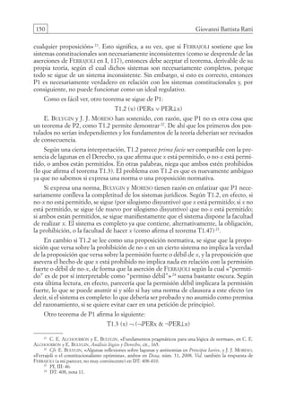 150 Giovanni Battista Ratti
cualquier proposición» 21
. Esto significa, a su vez, que si Ferrajoli sostiene que los
sistemas constitucionales son necesariamente inconsistentes (como se desprende de las
aserciones de Ferrajoli en I, 117), entonces debe aceptar el teorema, derivable de su
propia teoría, según el cual dichos sistemas son necesariamente completos, porque
todo se sigue de un sistema inconsistente. Sin embargo, si esto es correcto, entonces
P1 es necesariamente verdadero en relación con los sistemas constitucionales y, por
consiguiente, no puede funcionar como un ideal regulativo.
Como es fácil ver, otro teorema se sigue de P1:
T1.2 (x) (PERx ∨ PER⊥x)
E. Bulygin y J. J. Moreso han sostenido, con razón, que P1 no es otra cosa que
un teorema de P2, como T1.2 permite demostrar 22
. De ahí que los primeros dos pos-
tulados no serían independientes y los fundamentos de la teoría deberían ser revisados
de consecuencia.
Según una cierta interpretación, T1.2 parece prima facie ser compatible con la pre-
sencia de lagunas en el Derecho, ya que afirma que x está permitido, o no-x está permi-
tido, o ambos están permitidos. En otras palabras, niega que ambos estén prohibidos
(lo que afirma el teorema T1.3). El problema con T1.2 es que es nuevamente ambiguo
ya que no sabemos si expresa una norma o una proposición normativa.
Si expresa una norma, Bulygin y Moreso tienen razón en enfatizar que P1 nece-
sariamente conlleva la completitud de los sistemas jurídicos. Según T1.2, en efecto, si
no-x no está permitido, se sigue (por silogismo disyuntivo) que x está permitido; si x no
está permitido, se sigue (de nuevo por silogismo disyuntivo) que no-x está permitido;
si ambos están permitidos, se sigue manifiestamente que el sistema dispone la facultad
de realizar x. El sistema es completo ya que contiene, alternativamente, la obligación,
la prohibición, o la facultad de hacer x (como afirma el teorema T1.47)23
.
En cambio si T1.2 se lee como una proposición normativa, se sigue que la propo-
sición que versa sobre la prohibición de no-x en un cierto sistema no implica la verdad
de la proposición que versa sobre la permisión fuerte o débil de x, y la proposición que
asevera el hecho de que x está prohibido no implica nada en relación con la permisión
fuerte o débil de no-x, de forma que la aserción de Ferrajoli según la cual «“permiti-
do” es de por sí interpretable como “permiso débil”» 24
suena bastante oscura. Según
esta última lectura, en efecto, parecería que la permisión débil implicara la permisión
fuerte, lo que se puede asumir si y sólo si hay una norma de clausura a este efecto (es
decir, si el sistema es completo: lo que debería ser probado y no asumido como premisa
del razonamiento, si se quiere evitar caer en una petición de principio).
Otro teorema de P1 afirma lo siguiente:
T1.3 (x) ¬ (¬PERx  ¬PER⊥x)
21
C. E. Alchourrón y E. Bulygin, «Fundamentos pragmáticos para una lógica de normas», en C. E.
Alchourrón y E. Bulygin, Análisis lógico y Derecho, cit., 165.
22
Cfr. E. Bulygin, «Algunas reflexiones sobre lagunas y antinomias en Principia Iuris», y J. J. Moreso,
«Ferrajoli o el constitucionalismo optimista», ambos en Doxa, núm. 31, 2008. Vid. también la respuesta de
Ferrajoli (a mi parecer, no muy convincente) en DT: 408-410.
23
PI, III: 46.
24
DT: 408, nota 11.
08-BATTISTA.indd 150 15/7/11 17:16:45
 