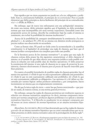 Algunos aspectos de la lógica jurídica de Luigi Ferrajoli 151
Esto significa que un cierto argumento no puede ser, a la vez, obligatorio y prohi-
bido. Esto es, estrictamente hablando, el principio de no-contrariedad. Pero se puede
demostrar que dicho principio se deriva fácilmente del principio de no-contradicción:
«(x) ¬ (¬PERx  PERx)».
Sin embargo, aquí de nuevo nos enfrentamos con una ambigüedad: interpreta-
do como una norma, dicho principio significa que el legislador no debe promulgar
normas que sean incompatibles con otras normas (superiores). Entendido como una
proposición acerca de normas, describe las condiciones bajo las cuales el sistema es
consistente, sin excluir la posibilidad de sistemas incoherentes25
.
Acerca de la posibilidad de conseguir simultáneamente la consistencia y la com-
pletitud (i. e. de satisfacer P1 y P2) de un sistema con distintos niveles jerárquicos es
preciso realizar una observación no secundaria.
Como ya hemos visto, P2 puede ser leída como la recomendación a la asamblea
constituyente (o al legislador) de promulgar una regla de clausura, que hace que el
sistema jurídico correspondiente sea completo para todo caso posible.
En la literatura acerca de los sistemas normativos 26
, se opina que una regla de
clausura exitosa deba poseer las dos siguientes características: a) debe clausurar el
sistema, en el sentido de que debe ofrecer una respuesta jurídica a toda posible con-
ducta en relación con toda posible clase de «hechos operativos»; b) debe preservar
la consistencia del sistema: si una regla de clausura no es capaz de preservar la con-
sistencia, clausura efectivamente el sistema pero al precio de hacerlo inservible para
fines prácticos.
En cuanto a la posible formulación de posibles reglas de clausura generales, hay al
menos tres opciones: i) «Todo lo que no está expresamente calificado está permitido»;
ii) «Todo lo que no está expresamente calificado está prohibido»; iii) «Todo lo que
no está expresamente calificado es obligatorio». Las opciones ii) y iii) deben ser des-
cartadas por razones lógicas: ambas producen antinomias y, por consiguiente, hacen
inconsistente un sistema que era originariamente consistente.
De ahí que la única regla de cierre —entre las que hemos mencionado— que pue-
de ser usada, de manera exitosa, es una norma general permisiva.
Sin embargo, aunque las reglas de clausura permisivas son totalmente seguras en
relación con sistemas normativos categóricos (es decir, sistemas compuestos única-
mente por normas categóricas), producen algunos problemas si se aplican a sistemas
normativos hipotéticos. Y el Derecho es usualmente (si no siempre) compuesto por
(al menos un cierto número) de normas hipotéticas: es un sistema normativo hipo-
tético.
Ahora bien, Alchourrón y Bulygin han demostrado que no hay reglas de clausura
generales de un sistema normativo hipotético que no creen contradicciones que no es-
taban presentes en dicho sistema normativo antes de la promulgación de dicha regla27
.
25
C. E. Alchourrón y E. Bulygin, «Fundamentos pragmáticos para una lógica de normas», cit., 162.
26
El locus classicus es C. E. Alchourrón y E. Bulygin, Introducción a la metodología de las ciencias
jurídicas y sociales, Buenos Aires, Astrea, 1975, 189-196.
27
Ibid.
08-BATTISTA.indd 151 15/7/11 17:16:45
 