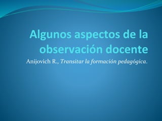 Algunos aspectos de la
observación docente
Anijovich R., Transitar la formación pedagógica.
 