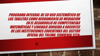 PROGRAMA INTEGRAL DE SU USO SISTEMÁTICO DE
LAS TABLETAS COMO HERRAMIENTA DE MEDIACIÓN
EN EL DESARROLLO DE COMPETENCIAS
MATEMÁTICAS Y LENGUAJE DIRIGIDA A DOCENTES
DE LAS INSTITUCIONES EDUCATIVAS DEL SECTOR
OFICIAL DEL TOLIMA , CONVENIO 1228
 