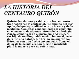 LA HISTORIA DEL
CENTAURO QUIRÓN
Quirón, bondadoso y sabio entre los centauros
(que solían ser lo contrario), fue alumno del dios
Apolo, del que aprendió el arte de la caza y de la
medicina. Con estos conocimientos se convirtió
en el maestro de algunos héroes de la mitología
griega, como Teseo o el mismísimo Aquiles. Al
ser hijo de un dios, había nacido inmortal, pero,
durante una batalla, fue herido sin querer por
Hércules con una flecha envenenada. Como el
dolor de la herida era tan fuerte e insufrible
pidió la muerte para no sufrir más.
 