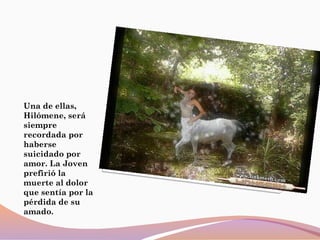 Una de ellas,
Hilómene, será
siempre
recordada por
haberse
suicidado por
amor. La Joven
prefirió la
muerte al dolor
que sentía por la
pérdida de su
amado.
 