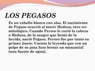 LOS PEGASOS
Es un caballo blanco con alas. El nacimiento
de Pegaso ocurrió al morir Medusa, otro ser
mitológico. Cuando Perseo le cortó la cabeza
a Medusa, de la sangre que brotó de la
herida, nació Pegaso. Perseo fue por tanto su
primer jinete. Cuenta la leyenda que con un
golpe de su pata hizo brotar un manantial
(una fuente de agua).
 